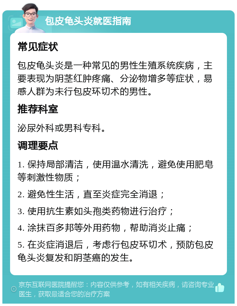 包皮龟头炎就医指南 常见症状 包皮龟头炎是一种常见的男性生殖系统疾病，主要表现为阴茎红肿疼痛、分泌物增多等症状，易感人群为未行包皮环切术的男性。 推荐科室 泌尿外科或男科专科。 调理要点 1. 保持局部清洁，使用温水清洗，避免使用肥皂等刺激性物质； 2. 避免性生活，直至炎症完全消退； 3. 使用抗生素如头孢类药物进行治疗； 4. 涂抹百多邦等外用药物，帮助消炎止痛； 5. 在炎症消退后，考虑行包皮环切术，预防包皮龟头炎复发和阴茎癌的发生。