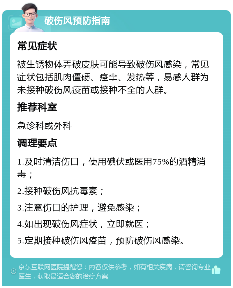 破伤风预防指南 常见症状 被生锈物体弄破皮肤可能导致破伤风感染，常见症状包括肌肉僵硬、痉挛、发热等，易感人群为未接种破伤风疫苗或接种不全的人群。 推荐科室 急诊科或外科 调理要点 1.及时清洁伤口，使用碘伏或医用75%的酒精消毒； 2.接种破伤风抗毒素； 3.注意伤口的护理，避免感染； 4.如出现破伤风症状，立即就医； 5.定期接种破伤风疫苗，预防破伤风感染。