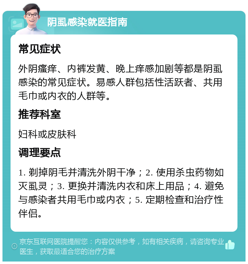 阴虱感染就医指南 常见症状 外阴瘙痒、内裤发黄、晚上痒感加剧等都是阴虱感染的常见症状。易感人群包括性活跃者、共用毛巾或内衣的人群等。 推荐科室 妇科或皮肤科 调理要点 1. 剃掉阴毛并清洗外阴干净；2. 使用杀虫药物如灭虱灵；3. 更换并清洗内衣和床上用品；4. 避免与感染者共用毛巾或内衣；5. 定期检查和治疗性伴侣。