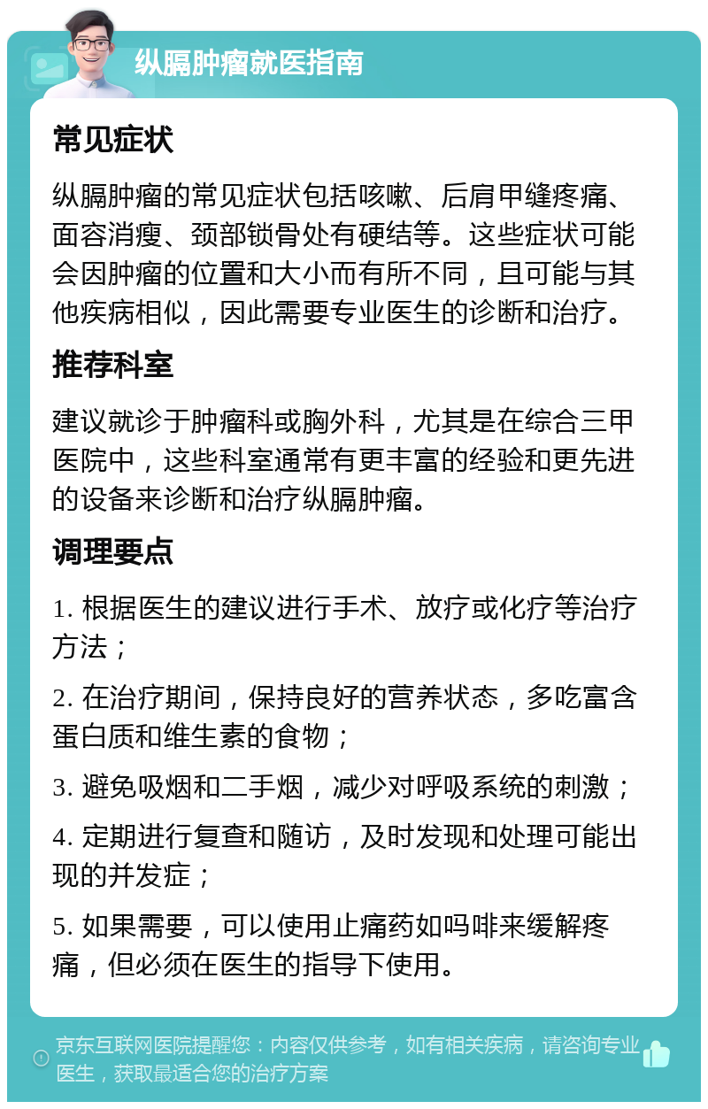 纵膈肿瘤就医指南 常见症状 纵膈肿瘤的常见症状包括咳嗽、后肩甲缝疼痛、面容消瘦、颈部锁骨处有硬结等。这些症状可能会因肿瘤的位置和大小而有所不同，且可能与其他疾病相似，因此需要专业医生的诊断和治疗。 推荐科室 建议就诊于肿瘤科或胸外科，尤其是在综合三甲医院中，这些科室通常有更丰富的经验和更先进的设备来诊断和治疗纵膈肿瘤。 调理要点 1. 根据医生的建议进行手术、放疗或化疗等治疗方法； 2. 在治疗期间，保持良好的营养状态，多吃富含蛋白质和维生素的食物； 3. 避免吸烟和二手烟，减少对呼吸系统的刺激； 4. 定期进行复查和随访，及时发现和处理可能出现的并发症； 5. 如果需要，可以使用止痛药如吗啡来缓解疼痛，但必须在医生的指导下使用。