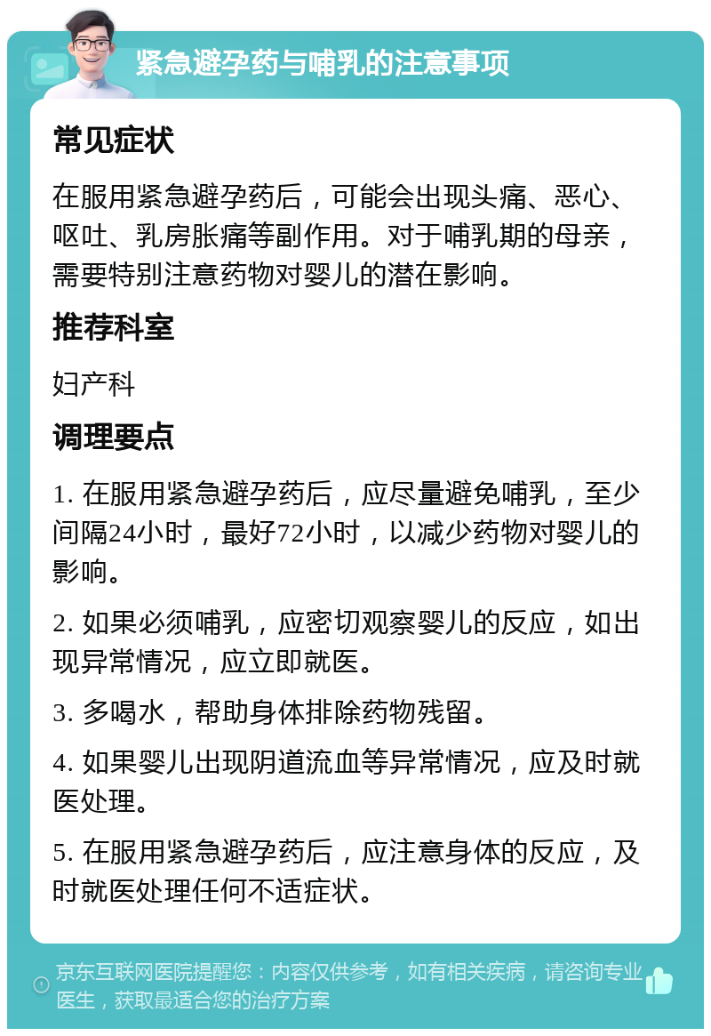 紧急避孕药与哺乳的注意事项 常见症状 在服用紧急避孕药后，可能会出现头痛、恶心、呕吐、乳房胀痛等副作用。对于哺乳期的母亲，需要特别注意药物对婴儿的潜在影响。 推荐科室 妇产科 调理要点 1. 在服用紧急避孕药后，应尽量避免哺乳，至少间隔24小时，最好72小时，以减少药物对婴儿的影响。 2. 如果必须哺乳，应密切观察婴儿的反应，如出现异常情况，应立即就医。 3. 多喝水，帮助身体排除药物残留。 4. 如果婴儿出现阴道流血等异常情况，应及时就医处理。 5. 在服用紧急避孕药后，应注意身体的反应，及时就医处理任何不适症状。