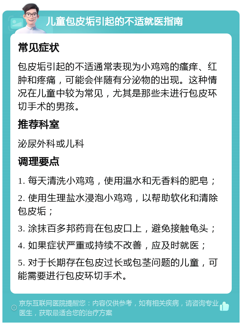 儿童包皮垢引起的不适就医指南 常见症状 包皮垢引起的不适通常表现为小鸡鸡的瘙痒、红肿和疼痛，可能会伴随有分泌物的出现。这种情况在儿童中较为常见，尤其是那些未进行包皮环切手术的男孩。 推荐科室 泌尿外科或儿科 调理要点 1. 每天清洗小鸡鸡，使用温水和无香料的肥皂； 2. 使用生理盐水浸泡小鸡鸡，以帮助软化和清除包皮垢； 3. 涂抹百多邦药膏在包皮口上，避免接触龟头； 4. 如果症状严重或持续不改善，应及时就医； 5. 对于长期存在包皮过长或包茎问题的儿童，可能需要进行包皮环切手术。