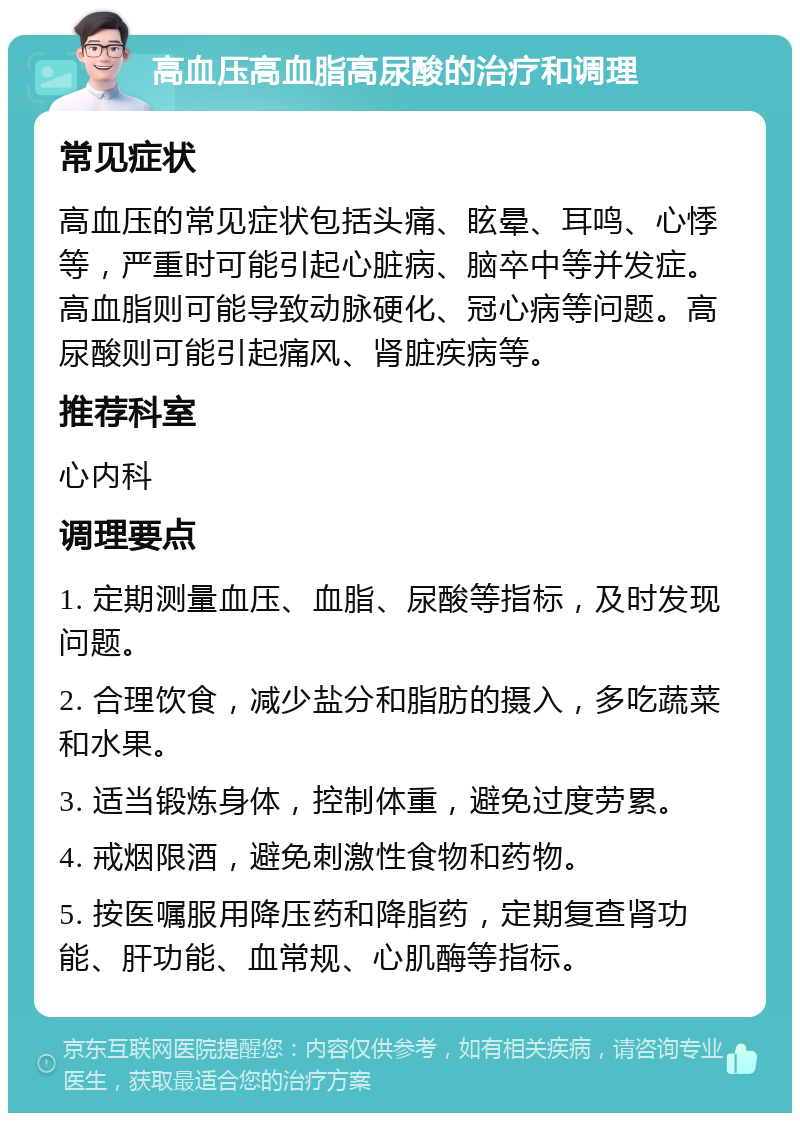 高血压高血脂高尿酸的治疗和调理 常见症状 高血压的常见症状包括头痛、眩晕、耳鸣、心悸等，严重时可能引起心脏病、脑卒中等并发症。高血脂则可能导致动脉硬化、冠心病等问题。高尿酸则可能引起痛风、肾脏疾病等。 推荐科室 心内科 调理要点 1. 定期测量血压、血脂、尿酸等指标，及时发现问题。 2. 合理饮食，减少盐分和脂肪的摄入，多吃蔬菜和水果。 3. 适当锻炼身体，控制体重，避免过度劳累。 4. 戒烟限酒，避免刺激性食物和药物。 5. 按医嘱服用降压药和降脂药，定期复查肾功能、肝功能、血常规、心肌酶等指标。