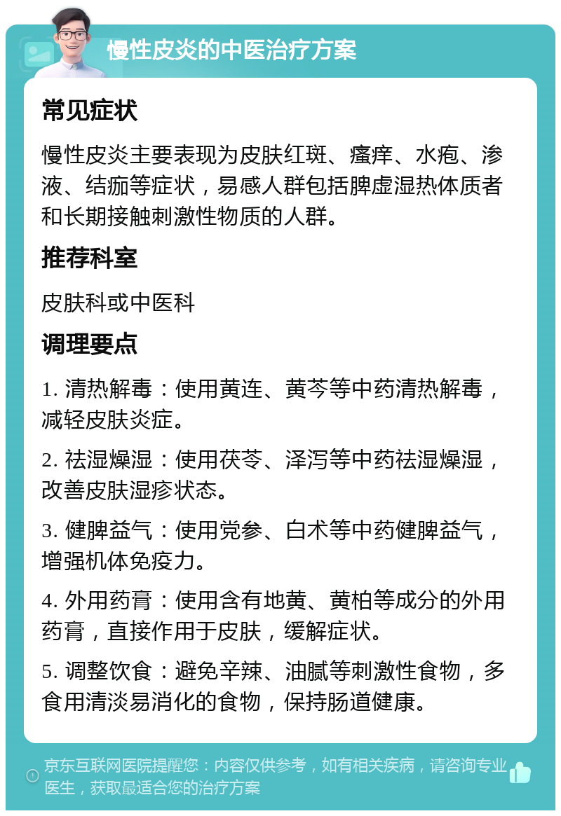 慢性皮炎的中医治疗方案 常见症状 慢性皮炎主要表现为皮肤红斑、瘙痒、水疱、渗液、结痂等症状，易感人群包括脾虚湿热体质者和长期接触刺激性物质的人群。 推荐科室 皮肤科或中医科 调理要点 1. 清热解毒：使用黄连、黄芩等中药清热解毒，减轻皮肤炎症。 2. 祛湿燥湿：使用茯苓、泽泻等中药祛湿燥湿，改善皮肤湿疹状态。 3. 健脾益气：使用党参、白术等中药健脾益气，增强机体免疫力。 4. 外用药膏：使用含有地黄、黄柏等成分的外用药膏，直接作用于皮肤，缓解症状。 5. 调整饮食：避免辛辣、油腻等刺激性食物，多食用清淡易消化的食物，保持肠道健康。