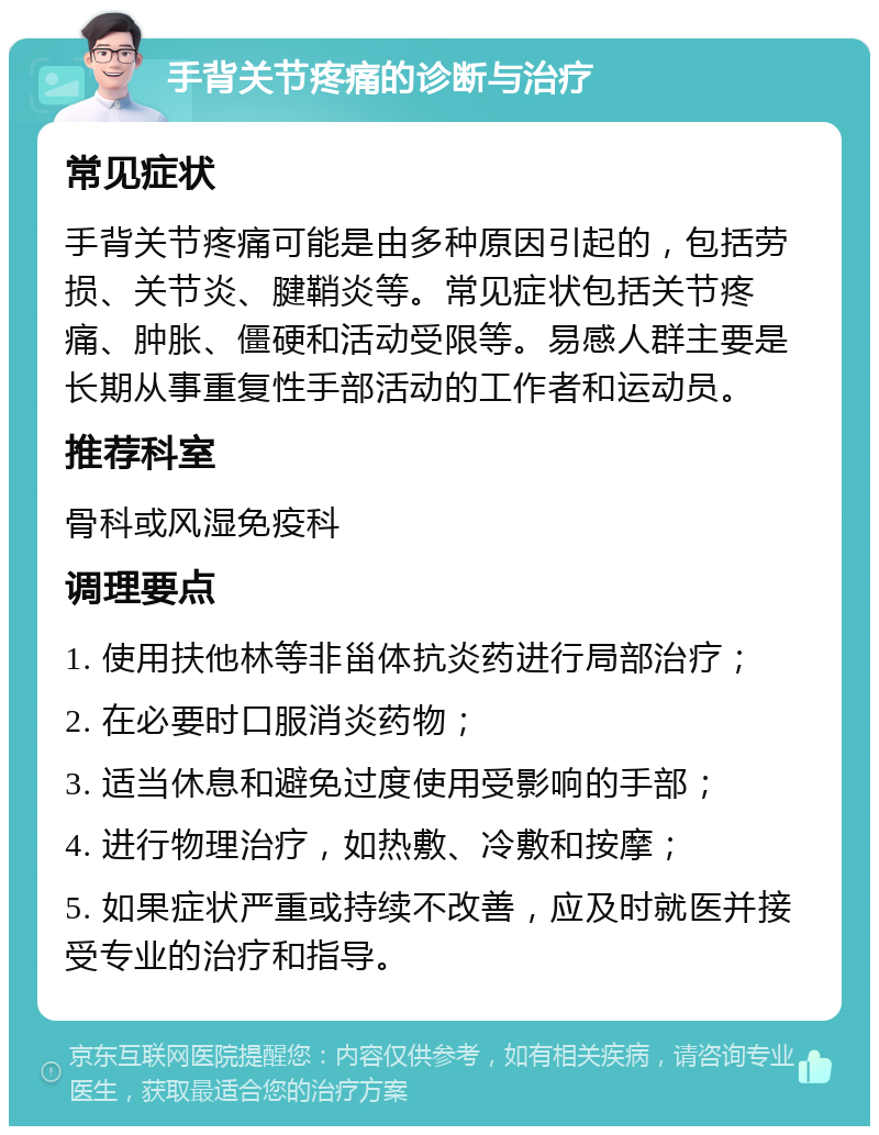 手背关节疼痛的诊断与治疗 常见症状 手背关节疼痛可能是由多种原因引起的，包括劳损、关节炎、腱鞘炎等。常见症状包括关节疼痛、肿胀、僵硬和活动受限等。易感人群主要是长期从事重复性手部活动的工作者和运动员。 推荐科室 骨科或风湿免疫科 调理要点 1. 使用扶他林等非甾体抗炎药进行局部治疗； 2. 在必要时口服消炎药物； 3. 适当休息和避免过度使用受影响的手部； 4. 进行物理治疗，如热敷、冷敷和按摩； 5. 如果症状严重或持续不改善，应及时就医并接受专业的治疗和指导。