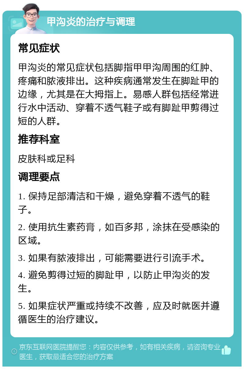 甲沟炎的治疗与调理 常见症状 甲沟炎的常见症状包括脚指甲甲沟周围的红肿、疼痛和脓液排出。这种疾病通常发生在脚趾甲的边缘，尤其是在大拇指上。易感人群包括经常进行水中活动、穿着不透气鞋子或有脚趾甲剪得过短的人群。 推荐科室 皮肤科或足科 调理要点 1. 保持足部清洁和干燥，避免穿着不透气的鞋子。 2. 使用抗生素药膏，如百多邦，涂抹在受感染的区域。 3. 如果有脓液排出，可能需要进行引流手术。 4. 避免剪得过短的脚趾甲，以防止甲沟炎的发生。 5. 如果症状严重或持续不改善，应及时就医并遵循医生的治疗建议。