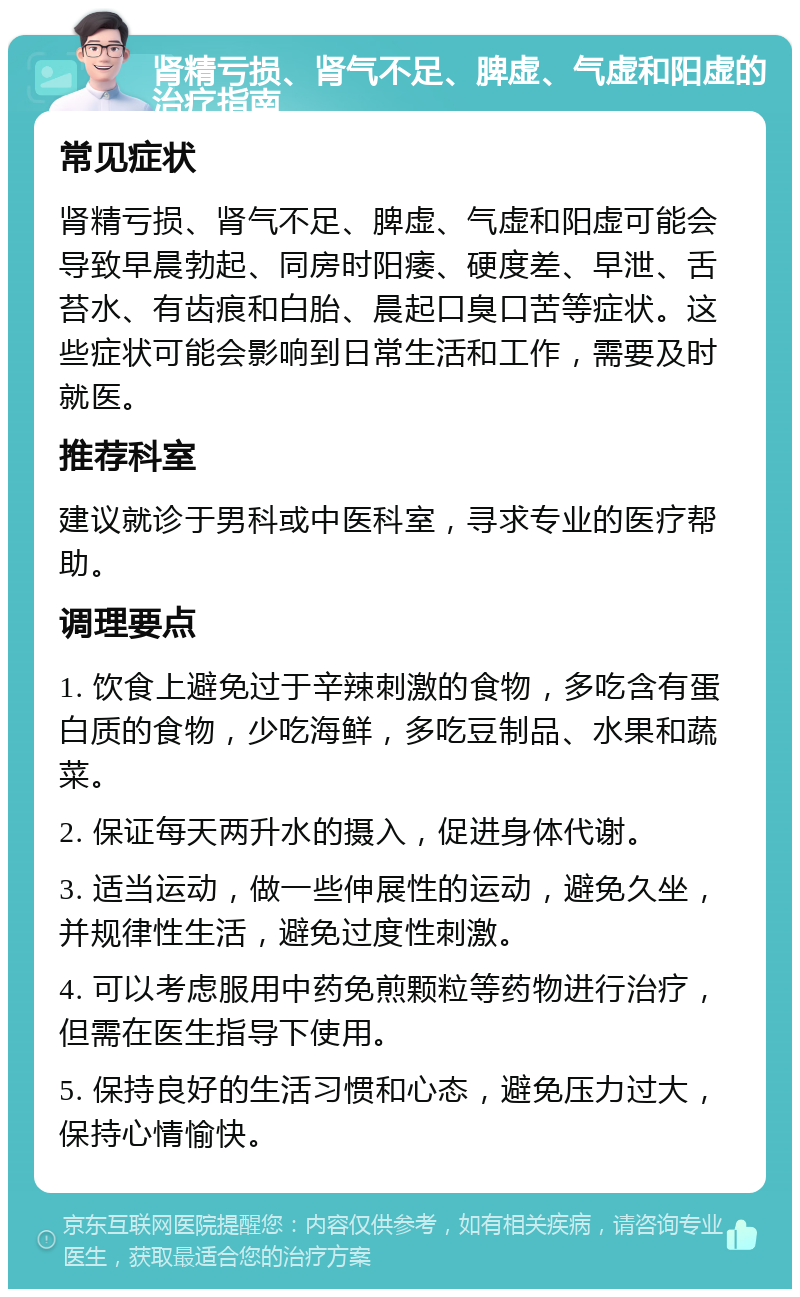 肾精亏损、肾气不足、脾虚、气虚和阳虚的治疗指南 常见症状 肾精亏损、肾气不足、脾虚、气虚和阳虚可能会导致早晨勃起、同房时阳痿、硬度差、早泄、舌苔水、有齿痕和白胎、晨起口臭口苦等症状。这些症状可能会影响到日常生活和工作，需要及时就医。 推荐科室 建议就诊于男科或中医科室，寻求专业的医疗帮助。 调理要点 1. 饮食上避免过于辛辣刺激的食物，多吃含有蛋白质的食物，少吃海鲜，多吃豆制品、水果和蔬菜。 2. 保证每天两升水的摄入，促进身体代谢。 3. 适当运动，做一些伸展性的运动，避免久坐，并规律性生活，避免过度性刺激。 4. 可以考虑服用中药免煎颗粒等药物进行治疗，但需在医生指导下使用。 5. 保持良好的生活习惯和心态，避免压力过大，保持心情愉快。