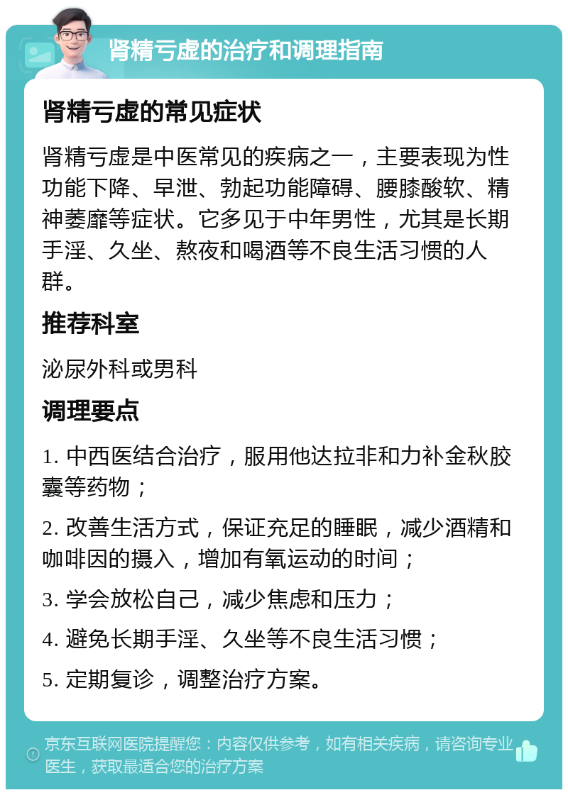 肾精亏虚的治疗和调理指南 肾精亏虚的常见症状 肾精亏虚是中医常见的疾病之一，主要表现为性功能下降、早泄、勃起功能障碍、腰膝酸软、精神萎靡等症状。它多见于中年男性，尤其是长期手淫、久坐、熬夜和喝酒等不良生活习惯的人群。 推荐科室 泌尿外科或男科 调理要点 1. 中西医结合治疗，服用他达拉非和力补金秋胶囊等药物； 2. 改善生活方式，保证充足的睡眠，减少酒精和咖啡因的摄入，增加有氧运动的时间； 3. 学会放松自己，减少焦虑和压力； 4. 避免长期手淫、久坐等不良生活习惯； 5. 定期复诊，调整治疗方案。