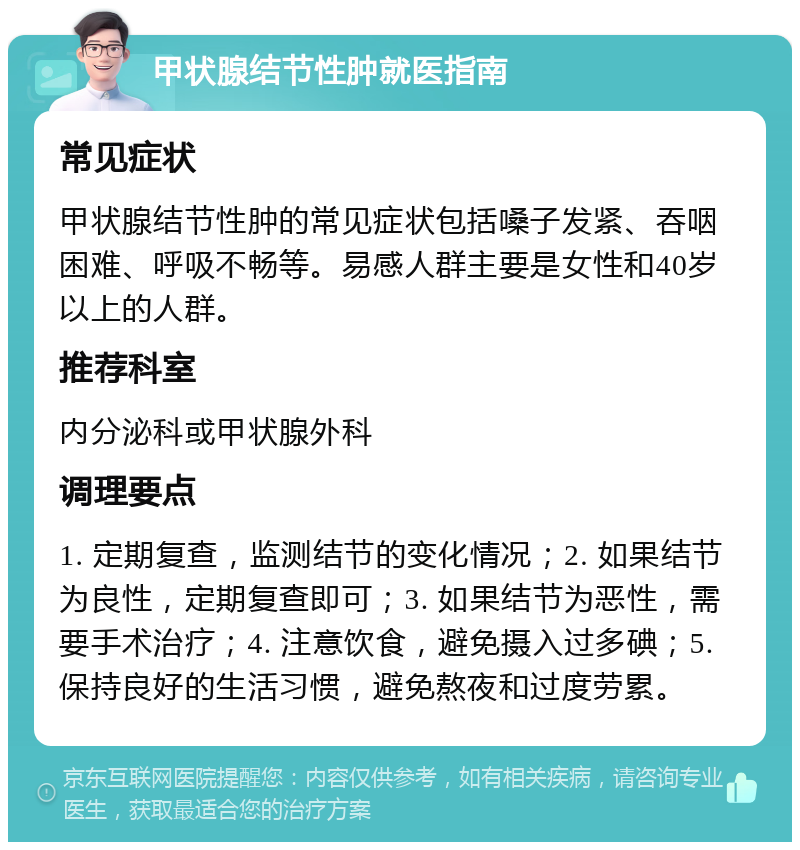 甲状腺结节性肿就医指南 常见症状 甲状腺结节性肿的常见症状包括嗓子发紧、吞咽困难、呼吸不畅等。易感人群主要是女性和40岁以上的人群。 推荐科室 内分泌科或甲状腺外科 调理要点 1. 定期复查，监测结节的变化情况；2. 如果结节为良性，定期复查即可；3. 如果结节为恶性，需要手术治疗；4. 注意饮食，避免摄入过多碘；5. 保持良好的生活习惯，避免熬夜和过度劳累。