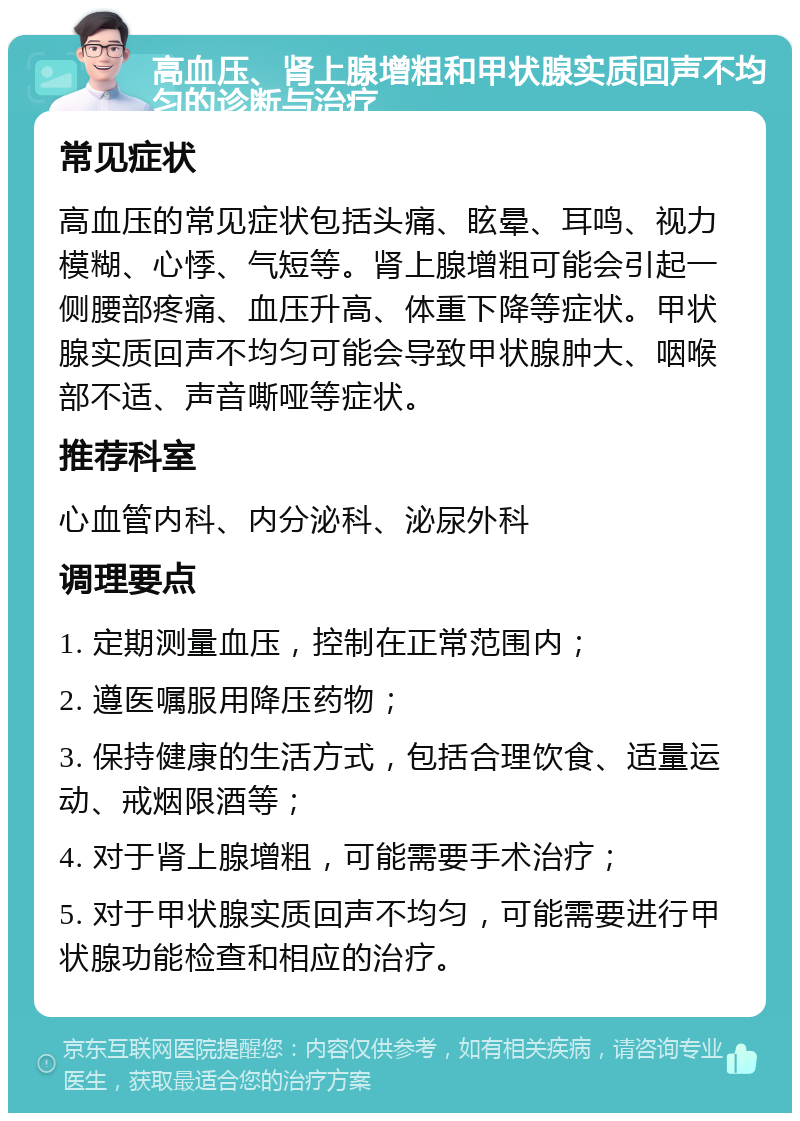 高血压、肾上腺增粗和甲状腺实质回声不均匀的诊断与治疗 常见症状 高血压的常见症状包括头痛、眩晕、耳鸣、视力模糊、心悸、气短等。肾上腺增粗可能会引起一侧腰部疼痛、血压升高、体重下降等症状。甲状腺实质回声不均匀可能会导致甲状腺肿大、咽喉部不适、声音嘶哑等症状。 推荐科室 心血管内科、内分泌科、泌尿外科 调理要点 1. 定期测量血压，控制在正常范围内； 2. 遵医嘱服用降压药物； 3. 保持健康的生活方式，包括合理饮食、适量运动、戒烟限酒等； 4. 对于肾上腺增粗，可能需要手术治疗； 5. 对于甲状腺实质回声不均匀，可能需要进行甲状腺功能检查和相应的治疗。