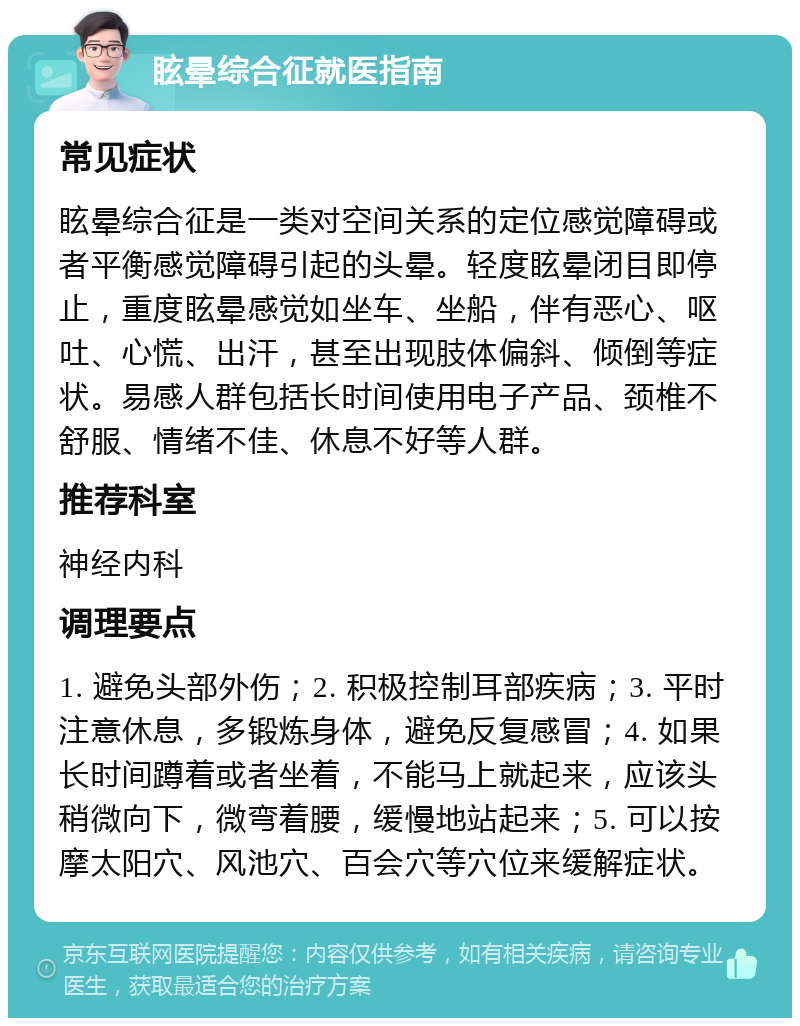 眩晕综合征就医指南 常见症状 眩晕综合征是一类对空间关系的定位感觉障碍或者平衡感觉障碍引起的头晕。轻度眩晕闭目即停止，重度眩晕感觉如坐车、坐船，伴有恶心、呕吐、心慌、出汗，甚至出现肢体偏斜、倾倒等症状。易感人群包括长时间使用电子产品、颈椎不舒服、情绪不佳、休息不好等人群。 推荐科室 神经内科 调理要点 1. 避免头部外伤；2. 积极控制耳部疾病；3. 平时注意休息，多锻炼身体，避免反复感冒；4. 如果长时间蹲着或者坐着，不能马上就起来，应该头稍微向下，微弯着腰，缓慢地站起来；5. 可以按摩太阳穴、风池穴、百会穴等穴位来缓解症状。