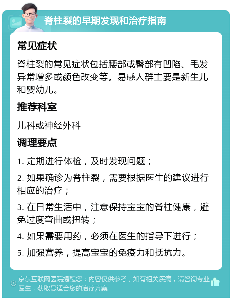 脊柱裂的早期发现和治疗指南 常见症状 脊柱裂的常见症状包括腰部或臀部有凹陷、毛发异常增多或颜色改变等。易感人群主要是新生儿和婴幼儿。 推荐科室 儿科或神经外科 调理要点 1. 定期进行体检，及时发现问题； 2. 如果确诊为脊柱裂，需要根据医生的建议进行相应的治疗； 3. 在日常生活中，注意保持宝宝的脊柱健康，避免过度弯曲或扭转； 4. 如果需要用药，必须在医生的指导下进行； 5. 加强营养，提高宝宝的免疫力和抵抗力。