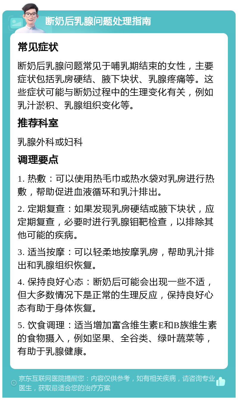 断奶后乳腺问题处理指南 常见症状 断奶后乳腺问题常见于哺乳期结束的女性，主要症状包括乳房硬结、腋下块状、乳腺疼痛等。这些症状可能与断奶过程中的生理变化有关，例如乳汁淤积、乳腺组织变化等。 推荐科室 乳腺外科或妇科 调理要点 1. 热敷：可以使用热毛巾或热水袋对乳房进行热敷，帮助促进血液循环和乳汁排出。 2. 定期复查：如果发现乳房硬结或腋下块状，应定期复查，必要时进行乳腺钼靶检查，以排除其他可能的疾病。 3. 适当按摩：可以轻柔地按摩乳房，帮助乳汁排出和乳腺组织恢复。 4. 保持良好心态：断奶后可能会出现一些不适，但大多数情况下是正常的生理反应，保持良好心态有助于身体恢复。 5. 饮食调理：适当增加富含维生素E和B族维生素的食物摄入，例如坚果、全谷类、绿叶蔬菜等，有助于乳腺健康。