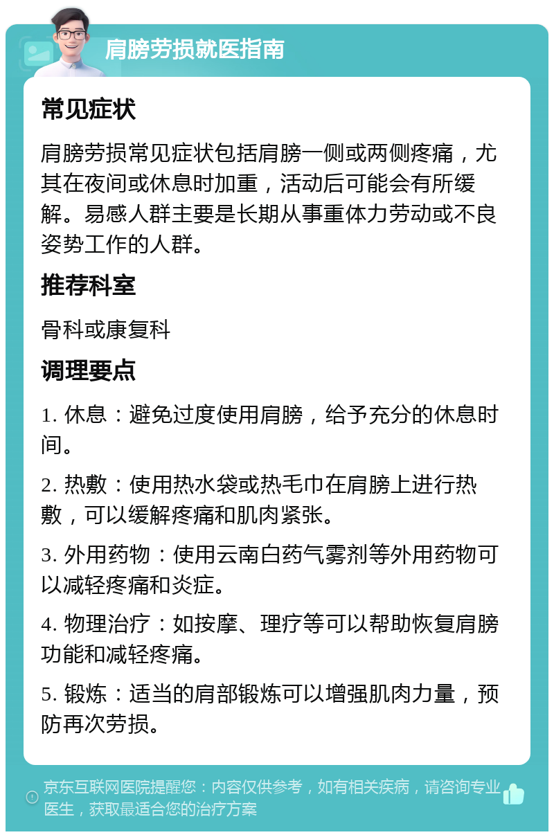 肩膀劳损就医指南 常见症状 肩膀劳损常见症状包括肩膀一侧或两侧疼痛，尤其在夜间或休息时加重，活动后可能会有所缓解。易感人群主要是长期从事重体力劳动或不良姿势工作的人群。 推荐科室 骨科或康复科 调理要点 1. 休息：避免过度使用肩膀，给予充分的休息时间。 2. 热敷：使用热水袋或热毛巾在肩膀上进行热敷，可以缓解疼痛和肌肉紧张。 3. 外用药物：使用云南白药气雾剂等外用药物可以减轻疼痛和炎症。 4. 物理治疗：如按摩、理疗等可以帮助恢复肩膀功能和减轻疼痛。 5. 锻炼：适当的肩部锻炼可以增强肌肉力量，预防再次劳损。