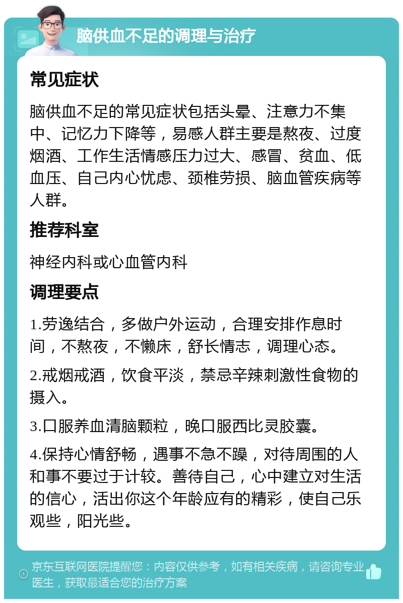 脑供血不足的调理与治疗 常见症状 脑供血不足的常见症状包括头晕、注意力不集中、记忆力下降等，易感人群主要是熬夜、过度烟酒、工作生活情感压力过大、感冒、贫血、低血压、自己内心忧虑、颈椎劳损、脑血管疾病等人群。 推荐科室 神经内科或心血管内科 调理要点 1.劳逸结合，多做户外运动，合理安排作息时间，不熬夜，不懒床，舒长情志，调理心态。 2.戒烟戒酒，饮食平淡，禁忌辛辣刺激性食物的摄入。 3.口服养血清脑颗粒，晚口服西比灵胶囊。 4.保持心情舒畅，遇事不急不躁，对待周围的人和事不要过于计较。善待自己，心中建立对生活的信心，活出你这个年龄应有的精彩，使自己乐观些，阳光些。