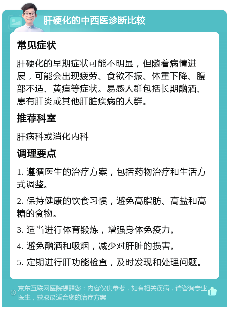 肝硬化的中西医诊断比较 常见症状 肝硬化的早期症状可能不明显，但随着病情进展，可能会出现疲劳、食欲不振、体重下降、腹部不适、黄疸等症状。易感人群包括长期酗酒、患有肝炎或其他肝脏疾病的人群。 推荐科室 肝病科或消化内科 调理要点 1. 遵循医生的治疗方案，包括药物治疗和生活方式调整。 2. 保持健康的饮食习惯，避免高脂肪、高盐和高糖的食物。 3. 适当进行体育锻炼，增强身体免疫力。 4. 避免酗酒和吸烟，减少对肝脏的损害。 5. 定期进行肝功能检查，及时发现和处理问题。