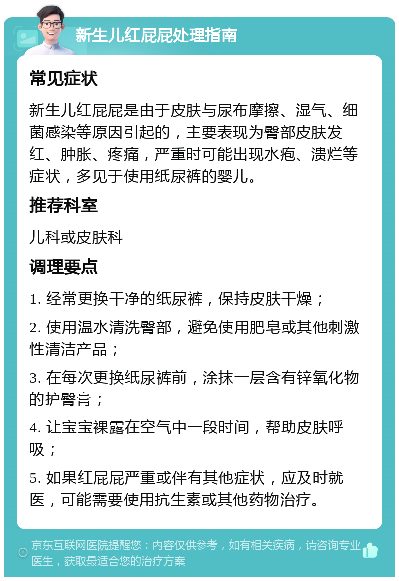 新生儿红屁屁处理指南 常见症状 新生儿红屁屁是由于皮肤与尿布摩擦、湿气、细菌感染等原因引起的，主要表现为臀部皮肤发红、肿胀、疼痛，严重时可能出现水疱、溃烂等症状，多见于使用纸尿裤的婴儿。 推荐科室 儿科或皮肤科 调理要点 1. 经常更换干净的纸尿裤，保持皮肤干燥； 2. 使用温水清洗臀部，避免使用肥皂或其他刺激性清洁产品； 3. 在每次更换纸尿裤前，涂抹一层含有锌氧化物的护臀膏； 4. 让宝宝裸露在空气中一段时间，帮助皮肤呼吸； 5. 如果红屁屁严重或伴有其他症状，应及时就医，可能需要使用抗生素或其他药物治疗。