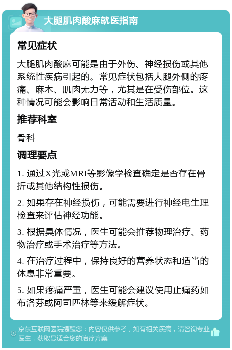 大腿肌肉酸麻就医指南 常见症状 大腿肌肉酸麻可能是由于外伤、神经损伤或其他系统性疾病引起的。常见症状包括大腿外侧的疼痛、麻木、肌肉无力等，尤其是在受伤部位。这种情况可能会影响日常活动和生活质量。 推荐科室 骨科 调理要点 1. 通过X光或MRI等影像学检查确定是否存在骨折或其他结构性损伤。 2. 如果存在神经损伤，可能需要进行神经电生理检查来评估神经功能。 3. 根据具体情况，医生可能会推荐物理治疗、药物治疗或手术治疗等方法。 4. 在治疗过程中，保持良好的营养状态和适当的休息非常重要。 5. 如果疼痛严重，医生可能会建议使用止痛药如布洛芬或阿司匹林等来缓解症状。