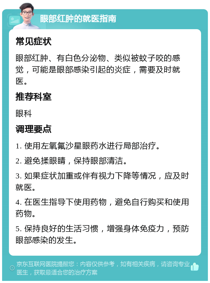 眼部红肿的就医指南 常见症状 眼部红肿、有白色分泌物、类似被蚊子咬的感觉，可能是眼部感染引起的炎症，需要及时就医。 推荐科室 眼科 调理要点 1. 使用左氧氟沙星眼药水进行局部治疗。 2. 避免揉眼睛，保持眼部清洁。 3. 如果症状加重或伴有视力下降等情况，应及时就医。 4. 在医生指导下使用药物，避免自行购买和使用药物。 5. 保持良好的生活习惯，增强身体免疫力，预防眼部感染的发生。