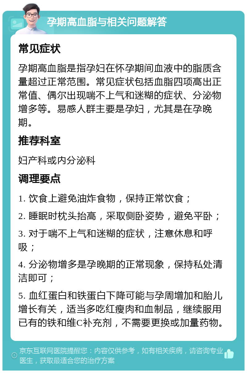 孕期高血脂与相关问题解答 常见症状 孕期高血脂是指孕妇在怀孕期间血液中的脂质含量超过正常范围。常见症状包括血脂四项高出正常值、偶尔出现喘不上气和迷糊的症状、分泌物增多等。易感人群主要是孕妇，尤其是在孕晚期。 推荐科室 妇产科或内分泌科 调理要点 1. 饮食上避免油炸食物，保持正常饮食； 2. 睡眠时枕头抬高，采取侧卧姿势，避免平卧； 3. 对于喘不上气和迷糊的症状，注意休息和呼吸； 4. 分泌物增多是孕晚期的正常现象，保持私处清洁即可； 5. 血红蛋白和铁蛋白下降可能与孕周增加和胎儿增长有关，适当多吃红瘦肉和血制品，继续服用已有的铁和维C补充剂，不需要更换或加量药物。