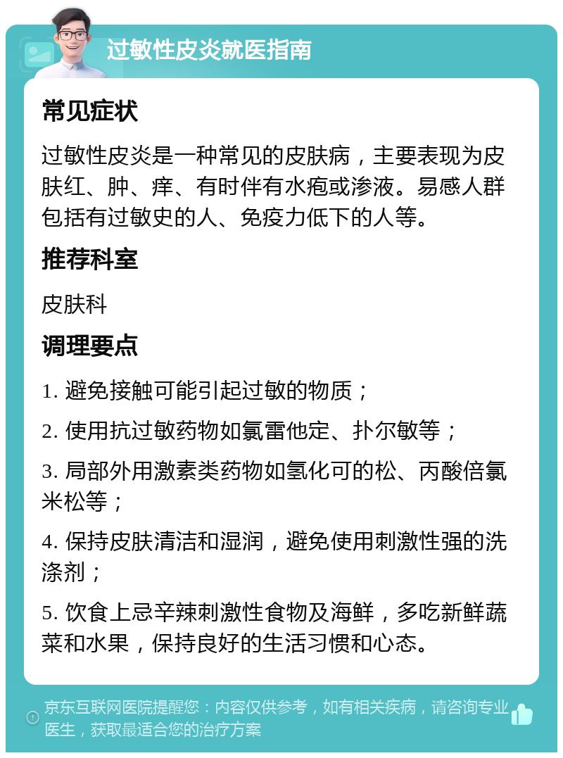 过敏性皮炎就医指南 常见症状 过敏性皮炎是一种常见的皮肤病，主要表现为皮肤红、肿、痒、有时伴有水疱或渗液。易感人群包括有过敏史的人、免疫力低下的人等。 推荐科室 皮肤科 调理要点 1. 避免接触可能引起过敏的物质； 2. 使用抗过敏药物如氯雷他定、扑尔敏等； 3. 局部外用激素类药物如氢化可的松、丙酸倍氯米松等； 4. 保持皮肤清洁和湿润，避免使用刺激性强的洗涤剂； 5. 饮食上忌辛辣刺激性食物及海鲜，多吃新鲜蔬菜和水果，保持良好的生活习惯和心态。