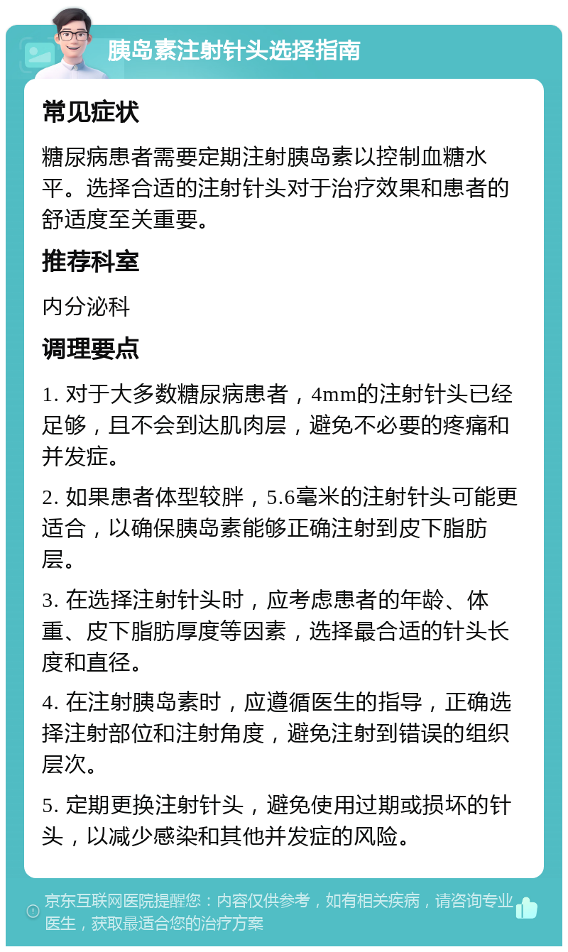 胰岛素注射针头选择指南 常见症状 糖尿病患者需要定期注射胰岛素以控制血糖水平。选择合适的注射针头对于治疗效果和患者的舒适度至关重要。 推荐科室 内分泌科 调理要点 1. 对于大多数糖尿病患者，4mm的注射针头已经足够，且不会到达肌肉层，避免不必要的疼痛和并发症。 2. 如果患者体型较胖，5.6毫米的注射针头可能更适合，以确保胰岛素能够正确注射到皮下脂肪层。 3. 在选择注射针头时，应考虑患者的年龄、体重、皮下脂肪厚度等因素，选择最合适的针头长度和直径。 4. 在注射胰岛素时，应遵循医生的指导，正确选择注射部位和注射角度，避免注射到错误的组织层次。 5. 定期更换注射针头，避免使用过期或损坏的针头，以减少感染和其他并发症的风险。