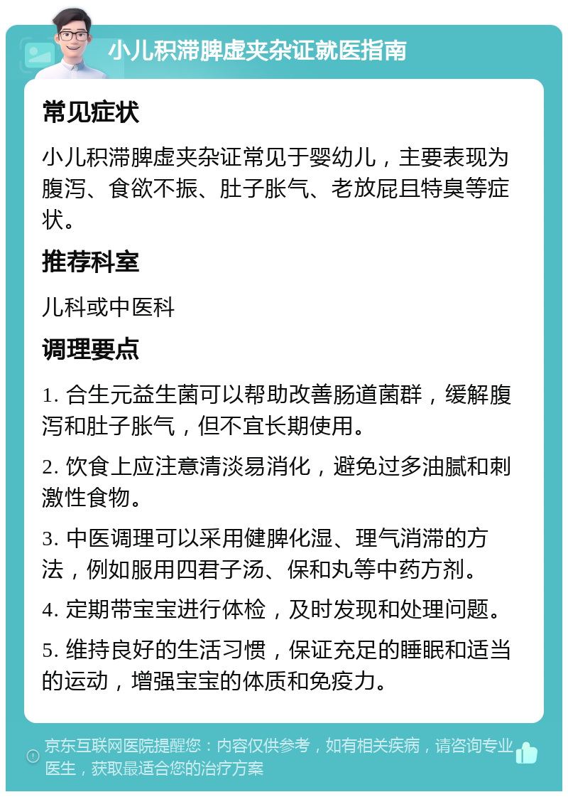 小儿积滞脾虚夹杂证就医指南 常见症状 小儿积滞脾虚夹杂证常见于婴幼儿，主要表现为腹泻、食欲不振、肚子胀气、老放屁且特臭等症状。 推荐科室 儿科或中医科 调理要点 1. 合生元益生菌可以帮助改善肠道菌群，缓解腹泻和肚子胀气，但不宜长期使用。 2. 饮食上应注意清淡易消化，避免过多油腻和刺激性食物。 3. 中医调理可以采用健脾化湿、理气消滞的方法，例如服用四君子汤、保和丸等中药方剂。 4. 定期带宝宝进行体检，及时发现和处理问题。 5. 维持良好的生活习惯，保证充足的睡眠和适当的运动，增强宝宝的体质和免疫力。