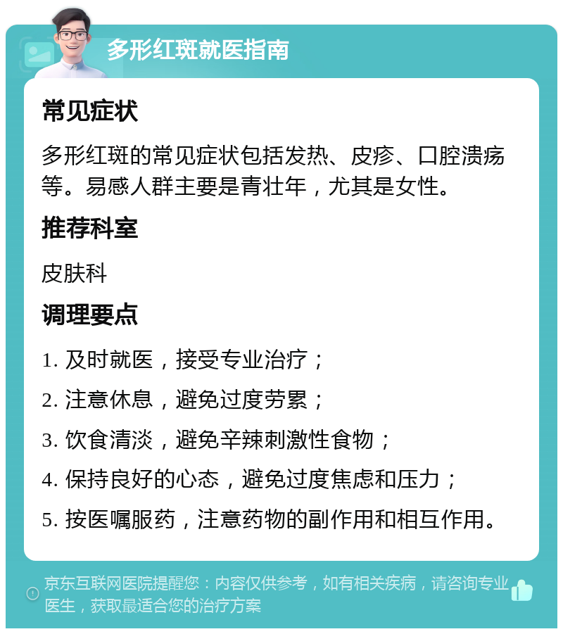 多形红斑就医指南 常见症状 多形红斑的常见症状包括发热、皮疹、口腔溃疡等。易感人群主要是青壮年，尤其是女性。 推荐科室 皮肤科 调理要点 1. 及时就医，接受专业治疗； 2. 注意休息，避免过度劳累； 3. 饮食清淡，避免辛辣刺激性食物； 4. 保持良好的心态，避免过度焦虑和压力； 5. 按医嘱服药，注意药物的副作用和相互作用。