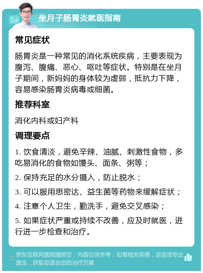 坐月子肠胃炎就医指南 常见症状 肠胃炎是一种常见的消化系统疾病，主要表现为腹泻、腹痛、恶心、呕吐等症状。特别是在坐月子期间，新妈妈的身体较为虚弱，抵抗力下降，容易感染肠胃炎病毒或细菌。 推荐科室 消化内科或妇产科 调理要点 1. 饮食清淡，避免辛辣、油腻、刺激性食物，多吃易消化的食物如馒头、面条、粥等； 2. 保持充足的水分摄入，防止脱水； 3. 可以服用思密达、益生菌等药物来缓解症状； 4. 注意个人卫生，勤洗手，避免交叉感染； 5. 如果症状严重或持续不改善，应及时就医，进行进一步检查和治疗。