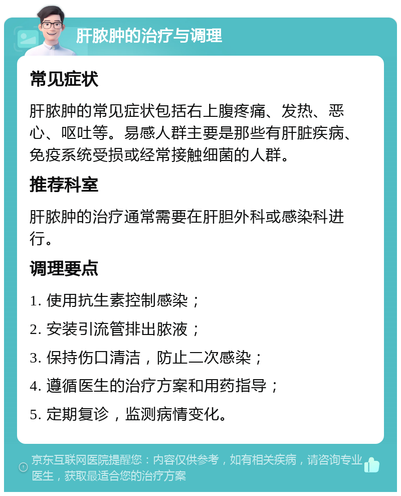 肝脓肿的治疗与调理 常见症状 肝脓肿的常见症状包括右上腹疼痛、发热、恶心、呕吐等。易感人群主要是那些有肝脏疾病、免疫系统受损或经常接触细菌的人群。 推荐科室 肝脓肿的治疗通常需要在肝胆外科或感染科进行。 调理要点 1. 使用抗生素控制感染； 2. 安装引流管排出脓液； 3. 保持伤口清洁，防止二次感染； 4. 遵循医生的治疗方案和用药指导； 5. 定期复诊，监测病情变化。