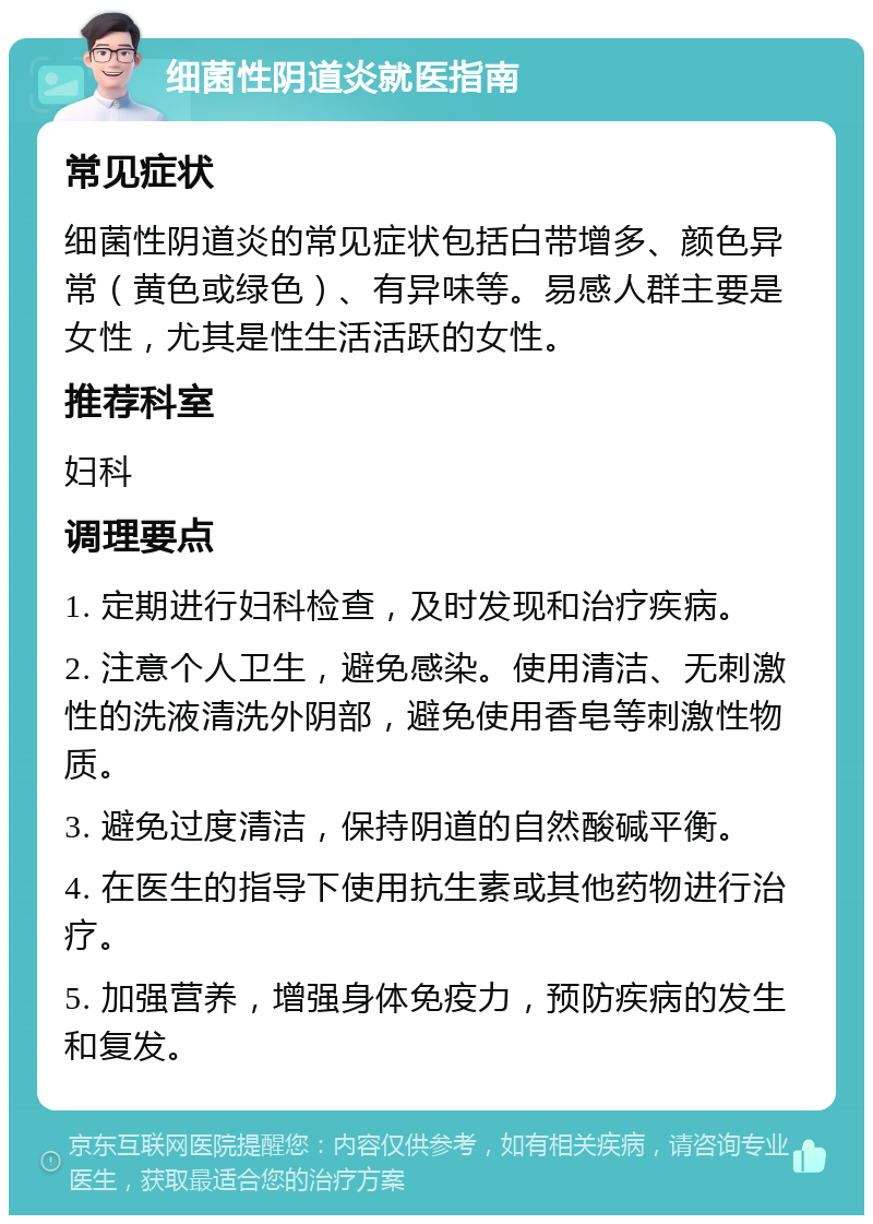 细菌性阴道炎就医指南 常见症状 细菌性阴道炎的常见症状包括白带增多、颜色异常（黄色或绿色）、有异味等。易感人群主要是女性，尤其是性生活活跃的女性。 推荐科室 妇科 调理要点 1. 定期进行妇科检查，及时发现和治疗疾病。 2. 注意个人卫生，避免感染。使用清洁、无刺激性的洗液清洗外阴部，避免使用香皂等刺激性物质。 3. 避免过度清洁，保持阴道的自然酸碱平衡。 4. 在医生的指导下使用抗生素或其他药物进行治疗。 5. 加强营养，增强身体免疫力，预防疾病的发生和复发。