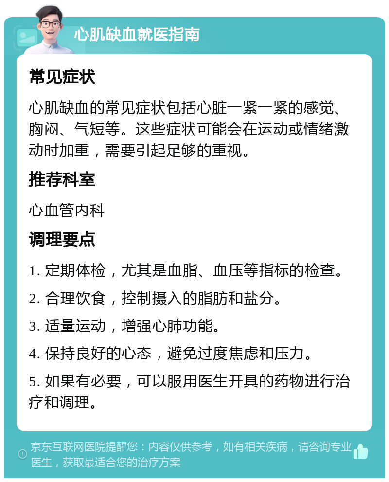 心肌缺血就医指南 常见症状 心肌缺血的常见症状包括心脏一紧一紧的感觉、胸闷、气短等。这些症状可能会在运动或情绪激动时加重，需要引起足够的重视。 推荐科室 心血管内科 调理要点 1. 定期体检，尤其是血脂、血压等指标的检查。 2. 合理饮食，控制摄入的脂肪和盐分。 3. 适量运动，增强心肺功能。 4. 保持良好的心态，避免过度焦虑和压力。 5. 如果有必要，可以服用医生开具的药物进行治疗和调理。