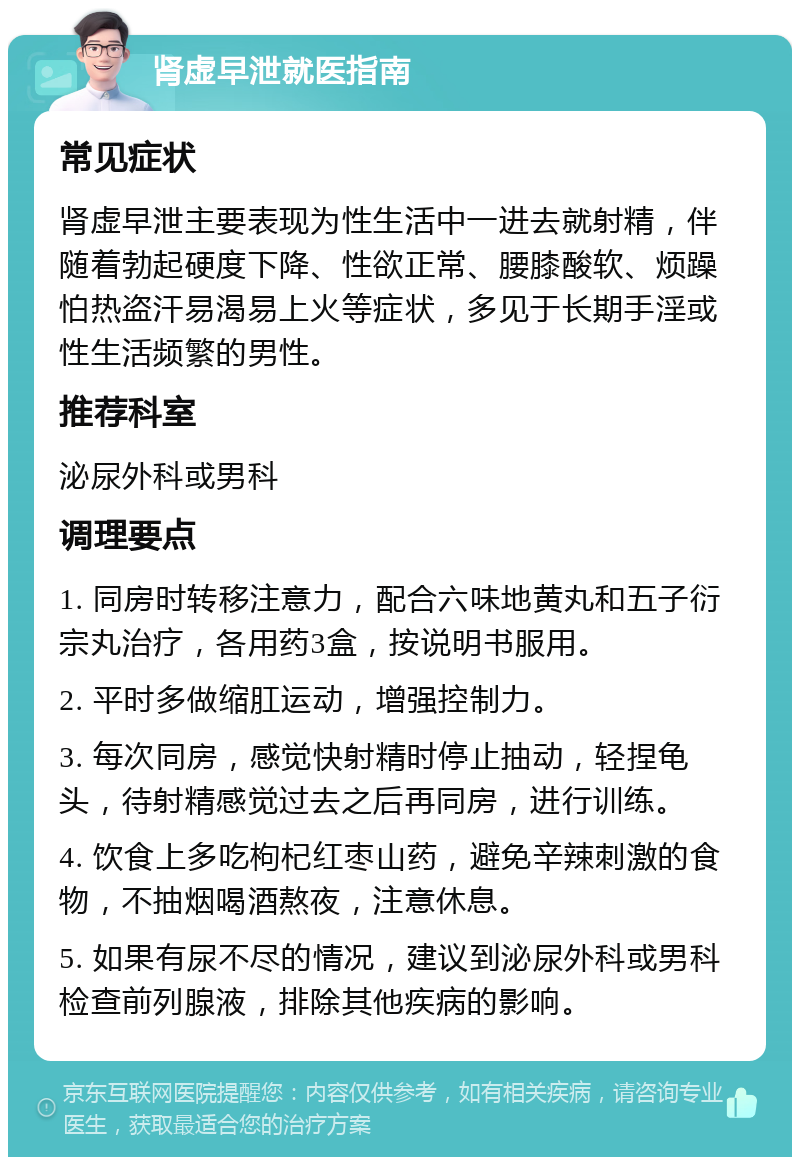 肾虚早泄就医指南 常见症状 肾虚早泄主要表现为性生活中一进去就射精，伴随着勃起硬度下降、性欲正常、腰膝酸软、烦躁怕热盗汗易渴易上火等症状，多见于长期手淫或性生活频繁的男性。 推荐科室 泌尿外科或男科 调理要点 1. 同房时转移注意力，配合六味地黄丸和五子衍宗丸治疗，各用药3盒，按说明书服用。 2. 平时多做缩肛运动，增强控制力。 3. 每次同房，感觉快射精时停止抽动，轻捏龟头，待射精感觉过去之后再同房，进行训练。 4. 饮食上多吃枸杞红枣山药，避免辛辣刺激的食物，不抽烟喝酒熬夜，注意休息。 5. 如果有尿不尽的情况，建议到泌尿外科或男科检查前列腺液，排除其他疾病的影响。