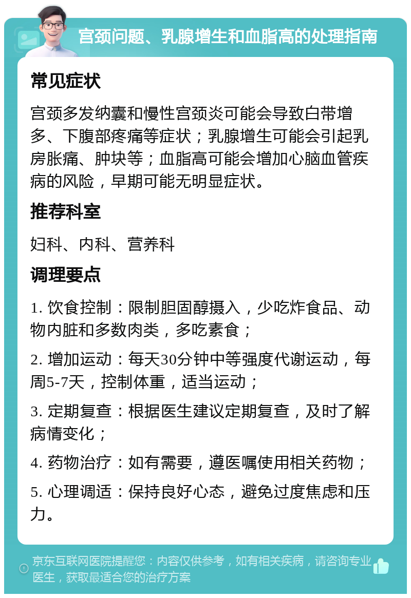 宫颈问题、乳腺增生和血脂高的处理指南 常见症状 宫颈多发纳囊和慢性宫颈炎可能会导致白带增多、下腹部疼痛等症状；乳腺增生可能会引起乳房胀痛、肿块等；血脂高可能会增加心脑血管疾病的风险，早期可能无明显症状。 推荐科室 妇科、内科、营养科 调理要点 1. 饮食控制：限制胆固醇摄入，少吃炸食品、动物内脏和多数肉类，多吃素食； 2. 增加运动：每天30分钟中等强度代谢运动，每周5-7天，控制体重，适当运动； 3. 定期复查：根据医生建议定期复查，及时了解病情变化； 4. 药物治疗：如有需要，遵医嘱使用相关药物； 5. 心理调适：保持良好心态，避免过度焦虑和压力。