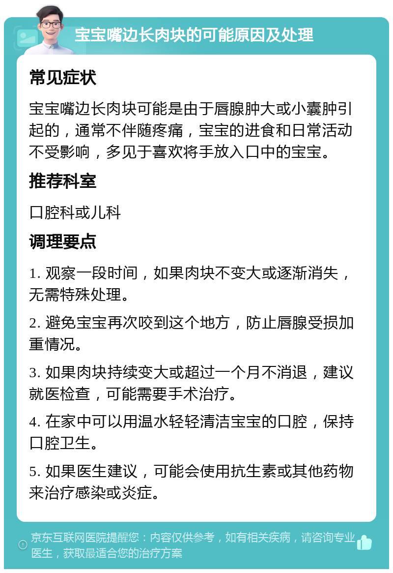 宝宝嘴边长肉块的可能原因及处理 常见症状 宝宝嘴边长肉块可能是由于唇腺肿大或小囊肿引起的，通常不伴随疼痛，宝宝的进食和日常活动不受影响，多见于喜欢将手放入口中的宝宝。 推荐科室 口腔科或儿科 调理要点 1. 观察一段时间，如果肉块不变大或逐渐消失，无需特殊处理。 2. 避免宝宝再次咬到这个地方，防止唇腺受损加重情况。 3. 如果肉块持续变大或超过一个月不消退，建议就医检查，可能需要手术治疗。 4. 在家中可以用温水轻轻清洁宝宝的口腔，保持口腔卫生。 5. 如果医生建议，可能会使用抗生素或其他药物来治疗感染或炎症。