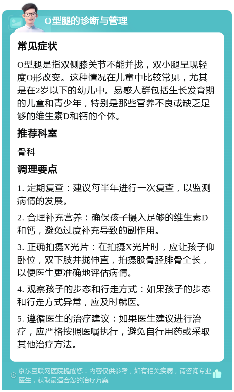 O型腿的诊断与管理 常见症状 O型腿是指双侧膝关节不能并拢，双小腿呈现轻度O形改变。这种情况在儿童中比较常见，尤其是在2岁以下的幼儿中。易感人群包括生长发育期的儿童和青少年，特别是那些营养不良或缺乏足够的维生素D和钙的个体。 推荐科室 骨科 调理要点 1. 定期复查：建议每半年进行一次复查，以监测病情的发展。 2. 合理补充营养：确保孩子摄入足够的维生素D和钙，避免过度补充导致的副作用。 3. 正确拍摄X光片：在拍摄X光片时，应让孩子仰卧位，双下肢并拢伸直，拍摄股骨胫腓骨全长，以便医生更准确地评估病情。 4. 观察孩子的步态和行走方式：如果孩子的步态和行走方式异常，应及时就医。 5. 遵循医生的治疗建议：如果医生建议进行治疗，应严格按照医嘱执行，避免自行用药或采取其他治疗方法。