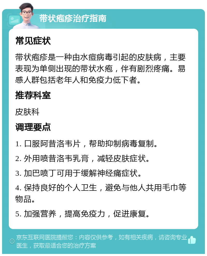 带状疱疹治疗指南 常见症状 带状疱疹是一种由水痘病毒引起的皮肤病，主要表现为单侧出现的带状水疱，伴有剧烈疼痛。易感人群包括老年人和免疫力低下者。 推荐科室 皮肤科 调理要点 1. 口服阿昔洛韦片，帮助抑制病毒复制。 2. 外用喷昔洛韦乳膏，减轻皮肤症状。 3. 加巴喷丁可用于缓解神经痛症状。 4. 保持良好的个人卫生，避免与他人共用毛巾等物品。 5. 加强营养，提高免疫力，促进康复。