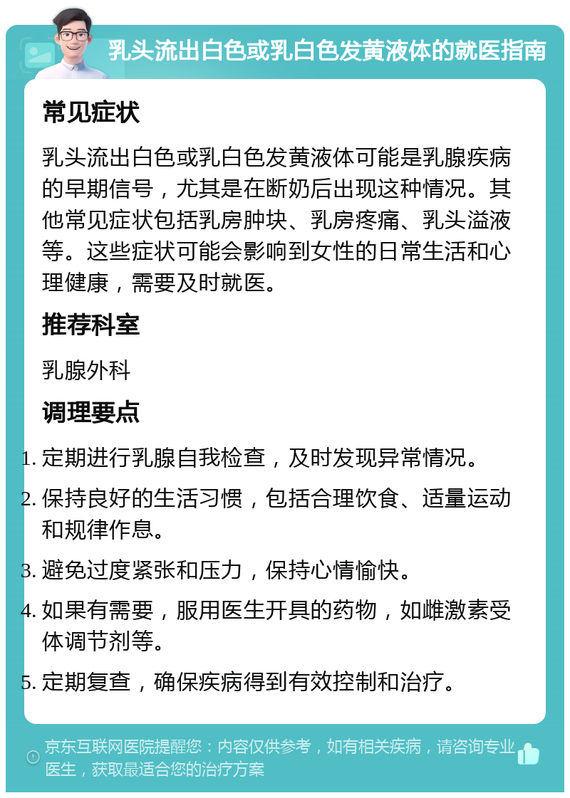 乳头流出白色或乳白色发黄液体的就医指南 常见症状 乳头流出白色或乳白色发黄液体可能是乳腺疾病的早期信号，尤其是在断奶后出现这种情况。其他常见症状包括乳房肿块、乳房疼痛、乳头溢液等。这些症状可能会影响到女性的日常生活和心理健康，需要及时就医。 推荐科室 乳腺外科 调理要点 定期进行乳腺自我检查，及时发现异常情况。 保持良好的生活习惯，包括合理饮食、适量运动和规律作息。 避免过度紧张和压力，保持心情愉快。 如果有需要，服用医生开具的药物，如雌激素受体调节剂等。 定期复查，确保疾病得到有效控制和治疗。