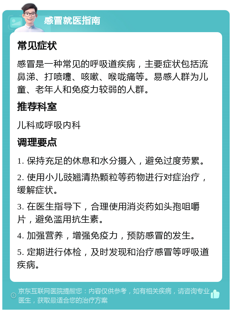 感冒就医指南 常见症状 感冒是一种常见的呼吸道疾病，主要症状包括流鼻涕、打喷嚏、咳嗽、喉咙痛等。易感人群为儿童、老年人和免疫力较弱的人群。 推荐科室 儿科或呼吸内科 调理要点 1. 保持充足的休息和水分摄入，避免过度劳累。 2. 使用小儿豉翘清热颗粒等药物进行对症治疗，缓解症状。 3. 在医生指导下，合理使用消炎药如头孢咀嚼片，避免滥用抗生素。 4. 加强营养，增强免疫力，预防感冒的发生。 5. 定期进行体检，及时发现和治疗感冒等呼吸道疾病。