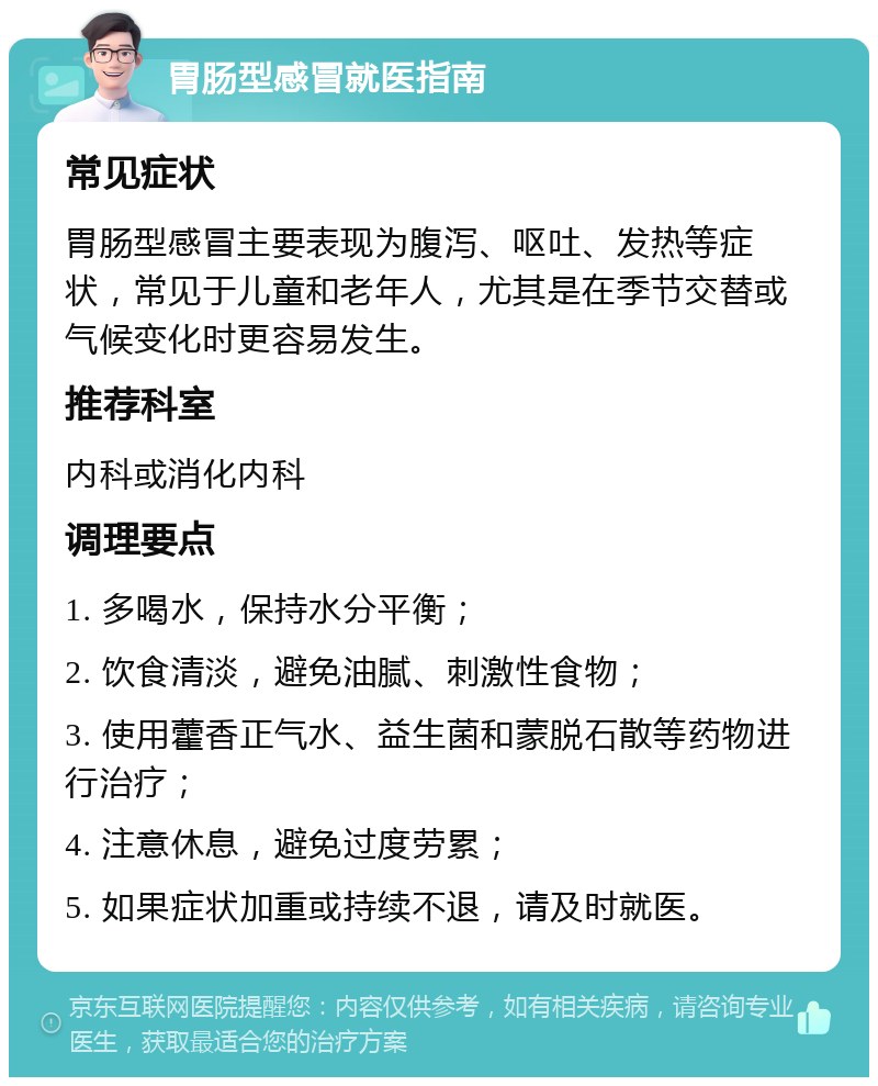 胃肠型感冒就医指南 常见症状 胃肠型感冒主要表现为腹泻、呕吐、发热等症状，常见于儿童和老年人，尤其是在季节交替或气候变化时更容易发生。 推荐科室 内科或消化内科 调理要点 1. 多喝水，保持水分平衡； 2. 饮食清淡，避免油腻、刺激性食物； 3. 使用藿香正气水、益生菌和蒙脱石散等药物进行治疗； 4. 注意休息，避免过度劳累； 5. 如果症状加重或持续不退，请及时就医。