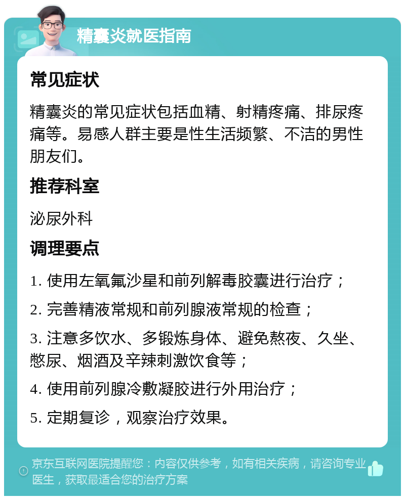 精囊炎就医指南 常见症状 精囊炎的常见症状包括血精、射精疼痛、排尿疼痛等。易感人群主要是性生活频繁、不洁的男性朋友们。 推荐科室 泌尿外科 调理要点 1. 使用左氧氟沙星和前列解毒胶囊进行治疗； 2. 完善精液常规和前列腺液常规的检查； 3. 注意多饮水、多锻炼身体、避免熬夜、久坐、憋尿、烟酒及辛辣刺激饮食等； 4. 使用前列腺冷敷凝胶进行外用治疗； 5. 定期复诊，观察治疗效果。