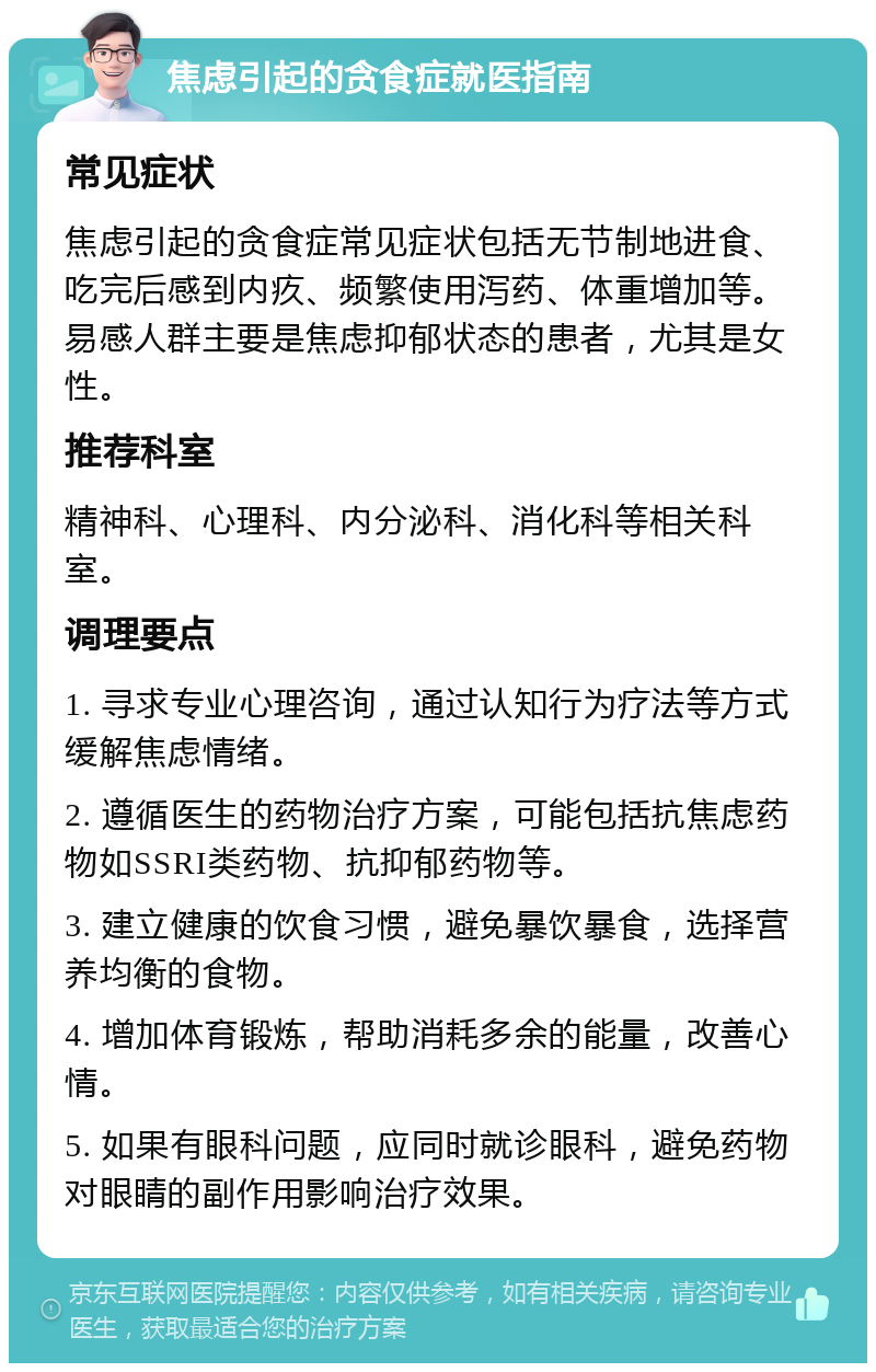 焦虑引起的贪食症就医指南 常见症状 焦虑引起的贪食症常见症状包括无节制地进食、吃完后感到内疚、频繁使用泻药、体重增加等。易感人群主要是焦虑抑郁状态的患者，尤其是女性。 推荐科室 精神科、心理科、内分泌科、消化科等相关科室。 调理要点 1. 寻求专业心理咨询，通过认知行为疗法等方式缓解焦虑情绪。 2. 遵循医生的药物治疗方案，可能包括抗焦虑药物如SSRI类药物、抗抑郁药物等。 3. 建立健康的饮食习惯，避免暴饮暴食，选择营养均衡的食物。 4. 增加体育锻炼，帮助消耗多余的能量，改善心情。 5. 如果有眼科问题，应同时就诊眼科，避免药物对眼睛的副作用影响治疗效果。