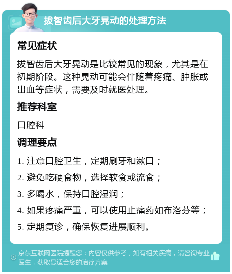 拔智齿后大牙晃动的处理方法 常见症状 拔智齿后大牙晃动是比较常见的现象，尤其是在初期阶段。这种晃动可能会伴随着疼痛、肿胀或出血等症状，需要及时就医处理。 推荐科室 口腔科 调理要点 1. 注意口腔卫生，定期刷牙和漱口； 2. 避免吃硬食物，选择软食或流食； 3. 多喝水，保持口腔湿润； 4. 如果疼痛严重，可以使用止痛药如布洛芬等； 5. 定期复诊，确保恢复进展顺利。