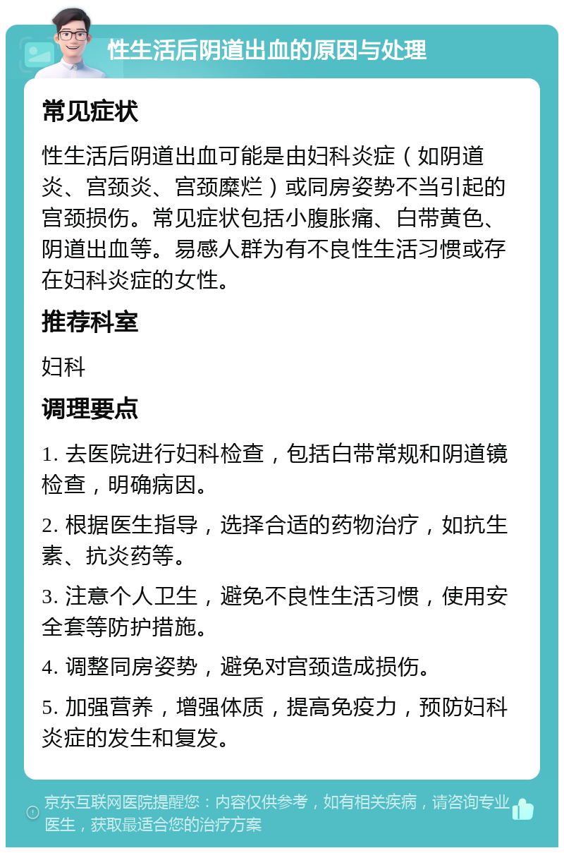 性生活后阴道出血的原因与处理 常见症状 性生活后阴道出血可能是由妇科炎症（如阴道炎、宫颈炎、宫颈糜烂）或同房姿势不当引起的宫颈损伤。常见症状包括小腹胀痛、白带黄色、阴道出血等。易感人群为有不良性生活习惯或存在妇科炎症的女性。 推荐科室 妇科 调理要点 1. 去医院进行妇科检查，包括白带常规和阴道镜检查，明确病因。 2. 根据医生指导，选择合适的药物治疗，如抗生素、抗炎药等。 3. 注意个人卫生，避免不良性生活习惯，使用安全套等防护措施。 4. 调整同房姿势，避免对宫颈造成损伤。 5. 加强营养，增强体质，提高免疫力，预防妇科炎症的发生和复发。