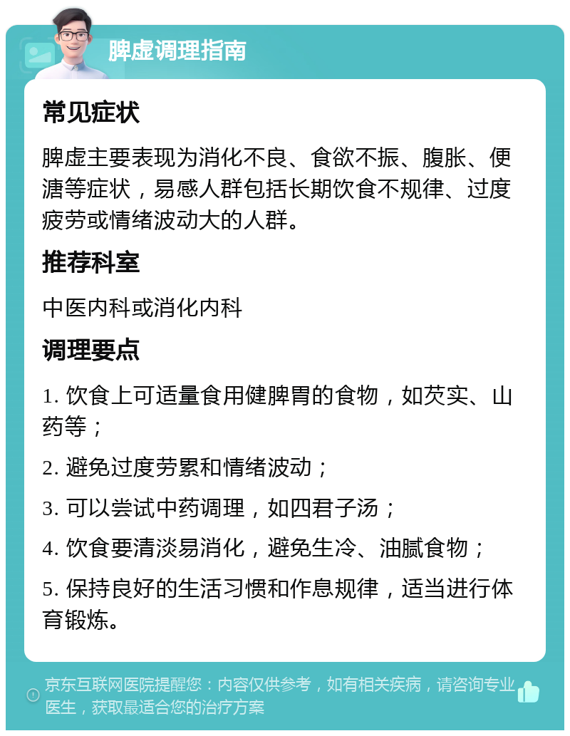 脾虚调理指南 常见症状 脾虚主要表现为消化不良、食欲不振、腹胀、便溏等症状，易感人群包括长期饮食不规律、过度疲劳或情绪波动大的人群。 推荐科室 中医内科或消化内科 调理要点 1. 饮食上可适量食用健脾胃的食物，如芡实、山药等； 2. 避免过度劳累和情绪波动； 3. 可以尝试中药调理，如四君子汤； 4. 饮食要清淡易消化，避免生冷、油腻食物； 5. 保持良好的生活习惯和作息规律，适当进行体育锻炼。