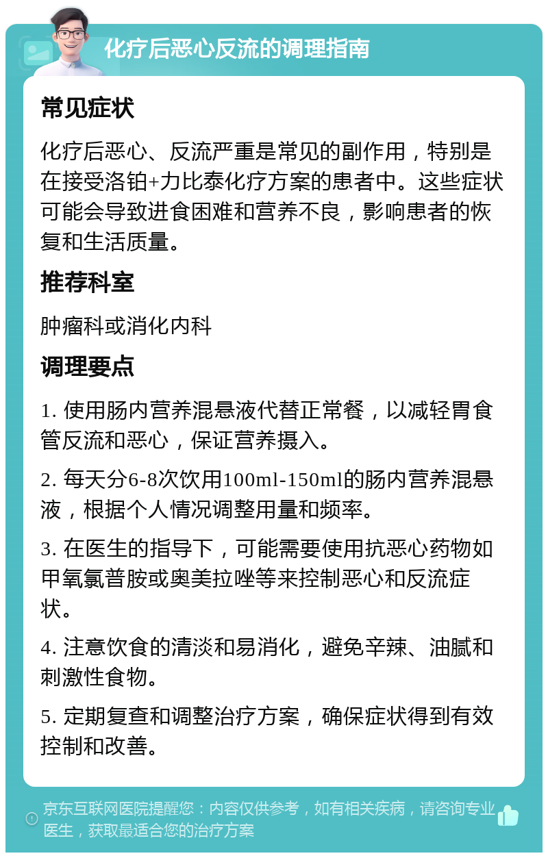 化疗后恶心反流的调理指南 常见症状 化疗后恶心、反流严重是常见的副作用，特别是在接受洛铂+力比泰化疗方案的患者中。这些症状可能会导致进食困难和营养不良，影响患者的恢复和生活质量。 推荐科室 肿瘤科或消化内科 调理要点 1. 使用肠内营养混悬液代替正常餐，以减轻胃食管反流和恶心，保证营养摄入。 2. 每天分6-8次饮用100ml-150ml的肠内营养混悬液，根据个人情况调整用量和频率。 3. 在医生的指导下，可能需要使用抗恶心药物如甲氧氯普胺或奥美拉唑等来控制恶心和反流症状。 4. 注意饮食的清淡和易消化，避免辛辣、油腻和刺激性食物。 5. 定期复查和调整治疗方案，确保症状得到有效控制和改善。