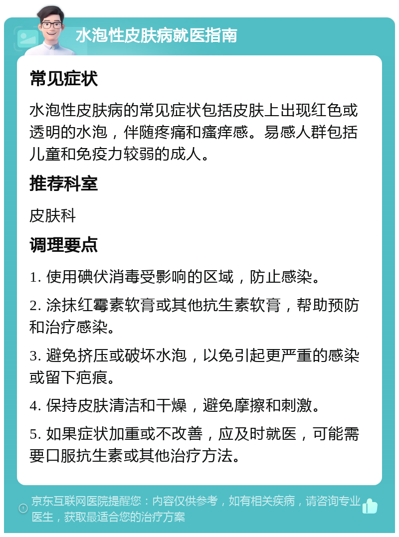 水泡性皮肤病就医指南 常见症状 水泡性皮肤病的常见症状包括皮肤上出现红色或透明的水泡，伴随疼痛和瘙痒感。易感人群包括儿童和免疫力较弱的成人。 推荐科室 皮肤科 调理要点 1. 使用碘伏消毒受影响的区域，防止感染。 2. 涂抹红霉素软膏或其他抗生素软膏，帮助预防和治疗感染。 3. 避免挤压或破坏水泡，以免引起更严重的感染或留下疤痕。 4. 保持皮肤清洁和干燥，避免摩擦和刺激。 5. 如果症状加重或不改善，应及时就医，可能需要口服抗生素或其他治疗方法。