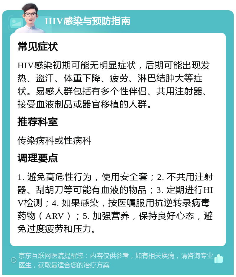 HIV感染与预防指南 常见症状 HIV感染初期可能无明显症状，后期可能出现发热、盗汗、体重下降、疲劳、淋巴结肿大等症状。易感人群包括有多个性伴侣、共用注射器、接受血液制品或器官移植的人群。 推荐科室 传染病科或性病科 调理要点 1. 避免高危性行为，使用安全套；2. 不共用注射器、刮胡刀等可能有血液的物品；3. 定期进行HIV检测；4. 如果感染，按医嘱服用抗逆转录病毒药物（ARV）；5. 加强营养，保持良好心态，避免过度疲劳和压力。