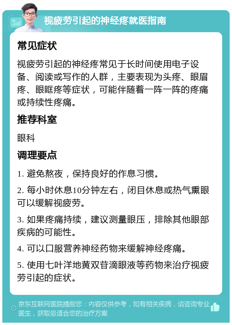 视疲劳引起的神经疼就医指南 常见症状 视疲劳引起的神经疼常见于长时间使用电子设备、阅读或写作的人群，主要表现为头疼、眼眉疼、眼眶疼等症状，可能伴随着一阵一阵的疼痛或持续性疼痛。 推荐科室 眼科 调理要点 1. 避免熬夜，保持良好的作息习惯。 2. 每小时休息10分钟左右，闭目休息或热气熏眼可以缓解视疲劳。 3. 如果疼痛持续，建议测量眼压，排除其他眼部疾病的可能性。 4. 可以口服营养神经药物来缓解神经疼痛。 5. 使用七叶洋地黄双苷滴眼液等药物来治疗视疲劳引起的症状。