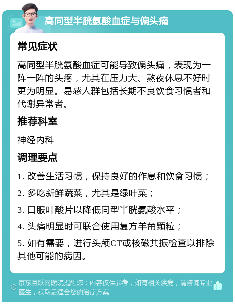 高同型半胱氨酸血症与偏头痛 常见症状 高同型半胱氨酸血症可能导致偏头痛，表现为一阵一阵的头疼，尤其在压力大、熬夜休息不好时更为明显。易感人群包括长期不良饮食习惯者和代谢异常者。 推荐科室 神经内科 调理要点 1. 改善生活习惯，保持良好的作息和饮食习惯； 2. 多吃新鲜蔬菜，尤其是绿叶菜； 3. 口服叶酸片以降低同型半胱氨酸水平； 4. 头痛明显时可联合使用复方羊角颗粒； 5. 如有需要，进行头颅CT或核磁共振检查以排除其他可能的病因。